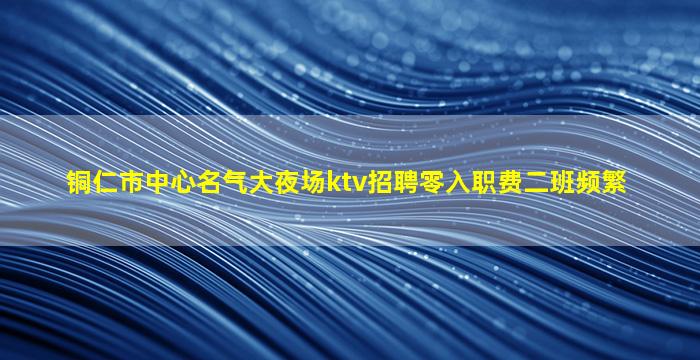 铜仁市中心名气大夜场ktv招聘零入职费二班频繁